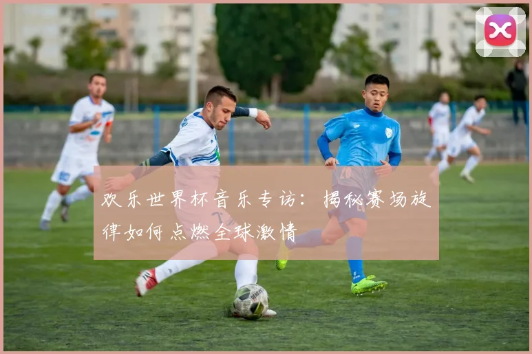 欢乐世界杯音乐专访：揭秘赛场旋律如何点燃全球激情