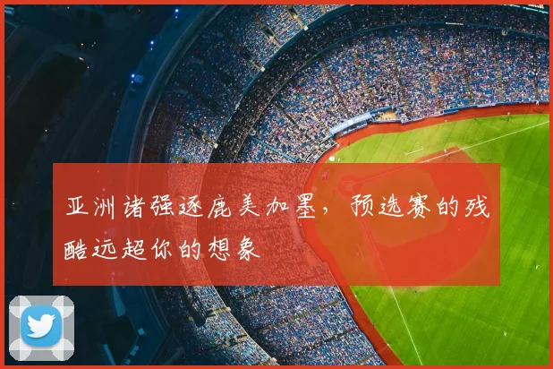 亚洲诸强逐鹿美加墨,预选赛的残酷远超你的想象
