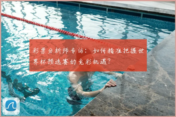 彩票分析师专访：如何精准把握世界杯预选赛的竞彩机遇？