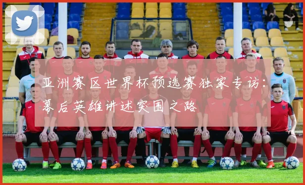 亚洲赛区世界杯预选赛独家专访：幕后英雄讲述突围之路