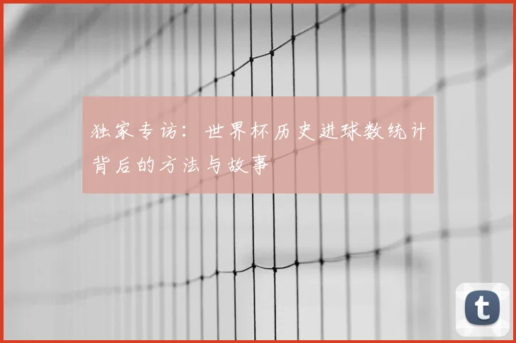 独家专访:世界杯历史进球数统计背后的方法与故事