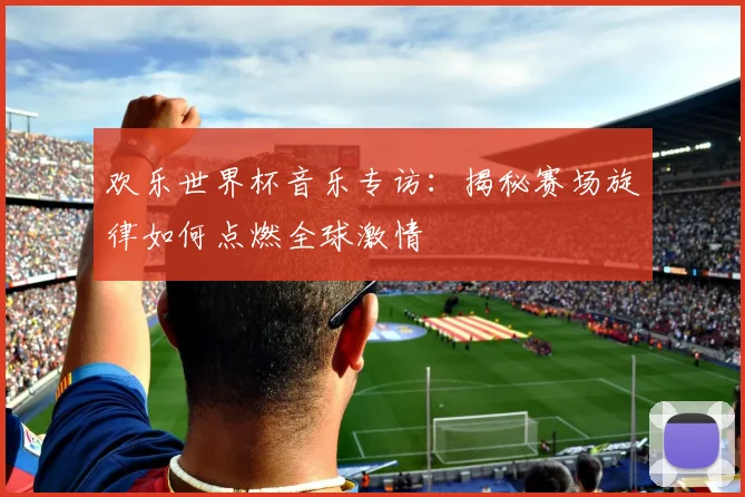 欢乐世界杯音乐专访:揭秘赛场旋律如何点燃全球激情